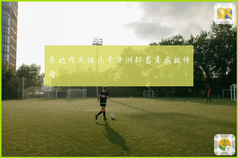 齐达内见证儿子非洲杯首秀成就传奇