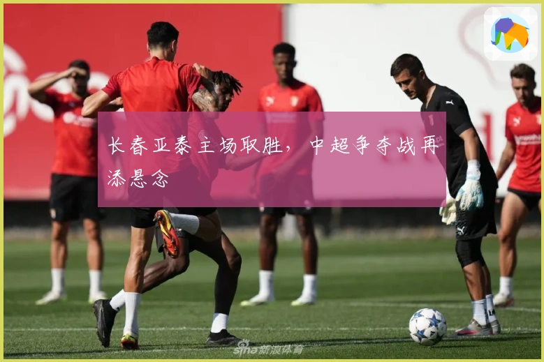 长春亚泰主场取胜，中超争夺战再添悬念