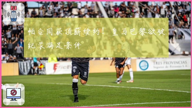 帕合同获顶薪续约！皇马巴黎欲破纪录满足条件