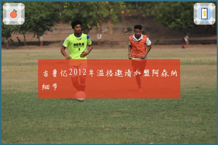 吉鲁忆2012年温格邀请加盟阿森纳细节