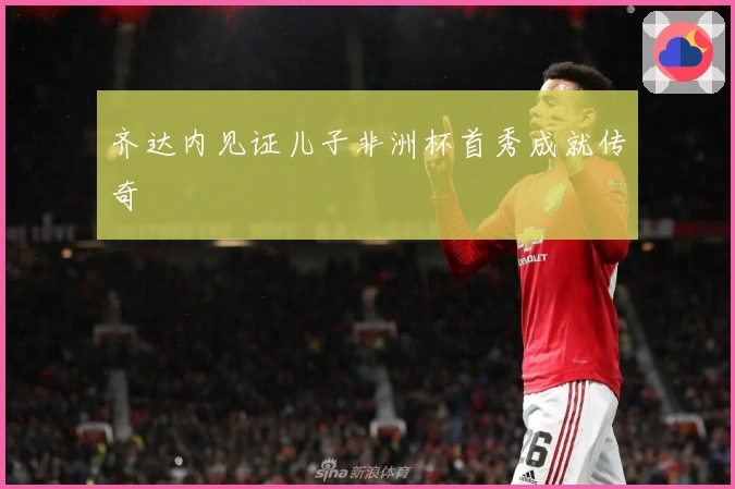 齐达内见证儿子非洲杯首秀成就传奇