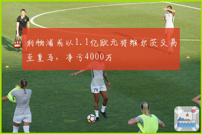 利物浦或以1.1亿欧元将维尔茨交易至皇马，净亏4000万