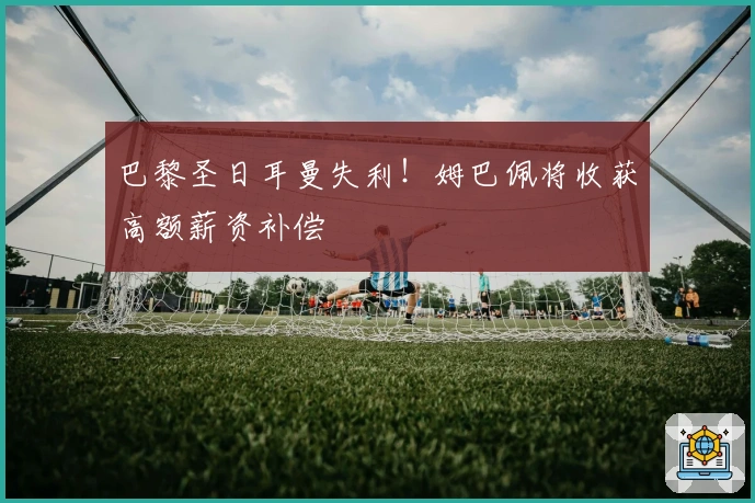 巴黎圣日耳曼失利！姆巴佩将收获高额薪资补偿