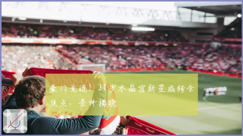 豪门竞逐！21岁水晶宫新星成转会焦点，条件揭晓